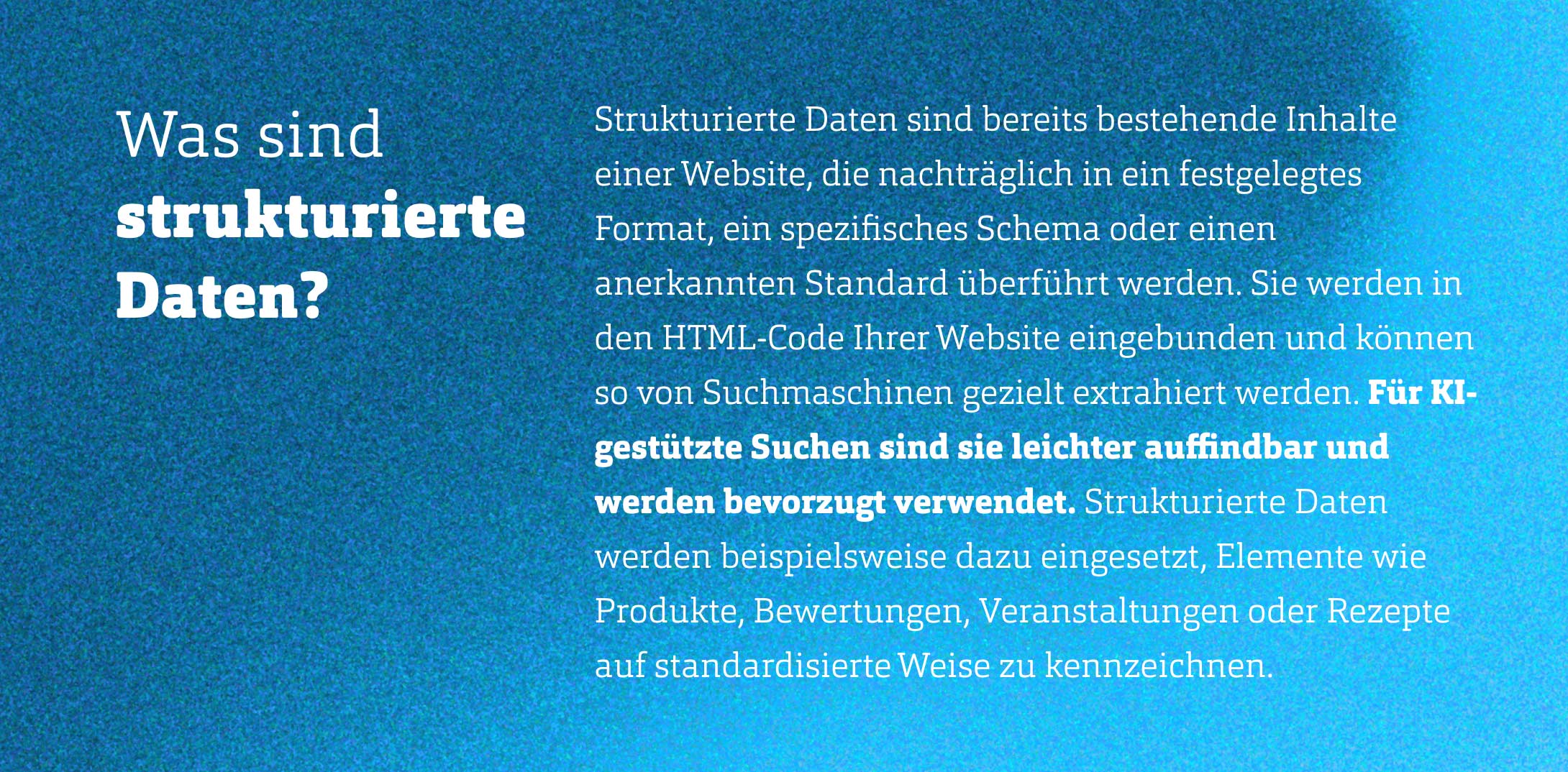 Text Was sind strukturierte Daten. Strukturierte Daten sind bereits bestehende Inhalte einer Website, die nachträglich in ein festgelegtes Format, ein spezifisches Schema oder einen anerkannten Standard überführt werden. Sie werden in den HTML-Code Ihrer Website eingebunden und können so von Suchmaschinen gezielt extrahiert werden. Für KI-gestützte Suchen sind sie leichter auffindbar und werden bevorzugt verwendet. Strukturierte Daten werden beispielsweise dazu eingesetzt, Elemente wie Produkte, Bewertungen, Veranstaltungen oder Rezepte auf standardisierte Weise zu kennzeichnen.